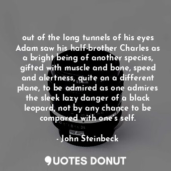 out of the long tunnels of his eyes Adam saw his half-brother Charles as a bright being of another species, gifted with muscle and bone, speed and alertness, quite on a different plane, to be admired as one admires the sleek lazy danger of a black leopard, not by any chance to be compared with one’s self.