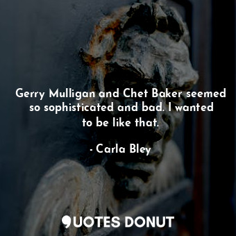 Gerry Mulligan and Chet Baker seemed so sophisticated and bad. I wanted to be like that.
