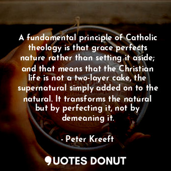 A fundamental principle of Catholic theology is that grace perfects nature rather than setting it aside; and that means that the Christian life is not a two-layer cake, the supernatural simply added on to the natural. It transforms the natural but by perfecting it, not by demeaning it.