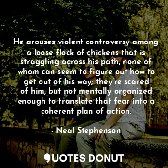 He arouses violent controversy among a loose flock of chickens that is straggling across his path, none of whom can seem to figure out how to get out of his way; they’re scared of him, but not mentally organized enough to translate that fear into a coherent plan of action.