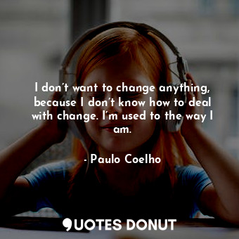I don’t want to change anything, because I don’t know how to deal with change. I’m used to the way I am.