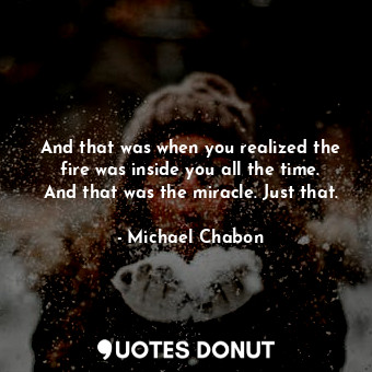 And that was when you realized the fire was inside you all the time. And that was the miracle. Just that.