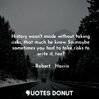 History wasn't made without taking risks, that much he knew. So maybe sometimes you had to take risks to write it, too?