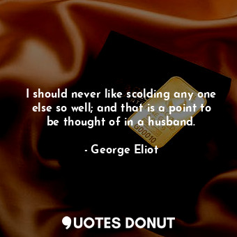 I should never like scolding any one else so well; and that is a point to be thought of in a husband.