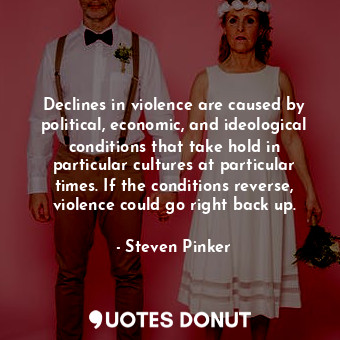 Declines in violence are caused by political, economic, and ideological conditions that take hold in particular cultures at particular times. If the conditions reverse, violence could go right back up.