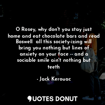O Rosey, why don't you stay just home and eat chocolate bars and read Boswell  all this society-izing will bring you nothing but lines of anxiety on your face -- and a sociable smile ain't nothing but teeth