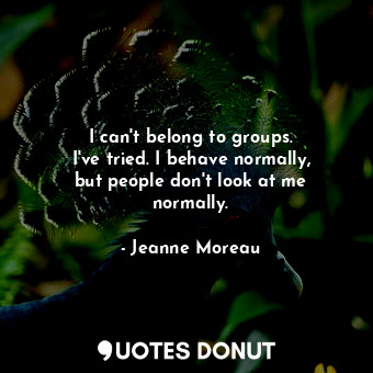 I can&#39;t belong to groups. I&#39;ve tried. I behave normally, but people don&#39;t look at me normally.