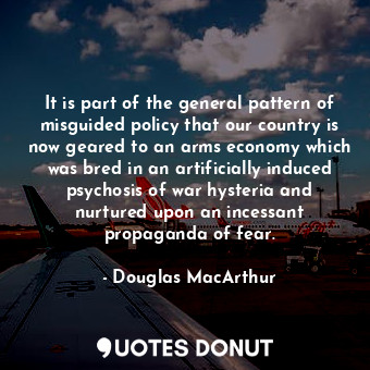 It is part of the general pattern of misguided policy that our country is now geared to an arms economy which was bred in an artificially induced psychosis of war hysteria and nurtured upon an incessant propaganda of fear.