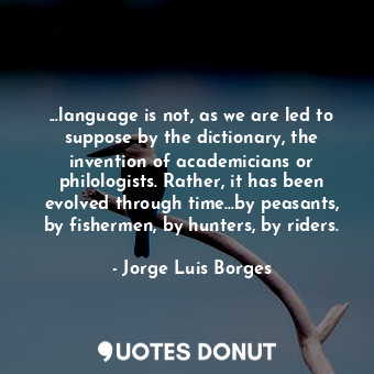...language is not, as we are led to suppose by the dictionary, the invention of academicians or philologists. Rather, it has been evolved through time...by peasants, by fishermen, by hunters, by riders.