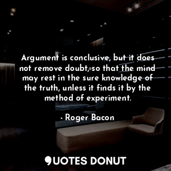 Argument is conclusive, but it does not remove doubt, so that the mind may rest in the sure knowledge of the truth, unless it finds it by the method of experiment.