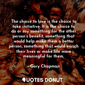 The choice to love is the choice to take initiative. It is the choice to do or say something for the other person’s benefit, something that would help make them a better person, something that would enrich their lives or make life more meaningful for them.
