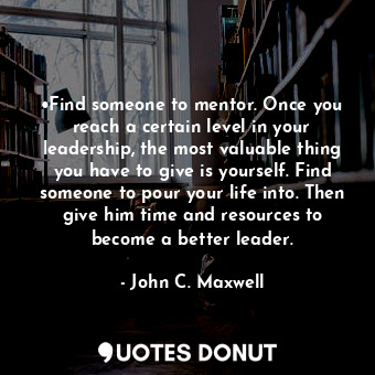 •Find someone to mentor. Once you reach a certain level in your leadership, the most valuable thing you have to give is yourself. Find someone to pour your life into. Then give him time and resources to become a better leader.