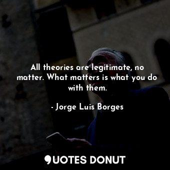 All theories are legitimate, no matter. What matters is what you do with them.