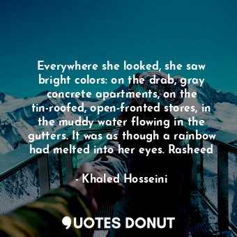 Everywhere she looked, she saw bright colors: on the drab, gray concrete apartments, on the tin-roofed, open-fronted stores, in the muddy water flowing in the gutters. It was as though a rainbow had melted into her eyes. Rasheed