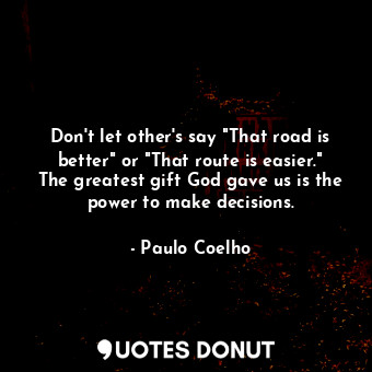 Don't let other's say "That road is better" or "That route is easier." The greatest gift God gave us is the power to make decisions.