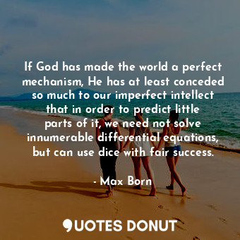 If God has made the world a perfect mechanism, He has at least conceded so much to our imperfect intellect that in order to predict little parts of it, we need not solve innumerable differential equations, but can use dice with fair success.