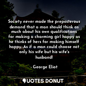 Society never made the preposterous demand that a man should think as much about his own qualifications for making a charming girl happy as he thinks of hers for making himself happy. As if a man could choose not only his wife but his wife's husband!