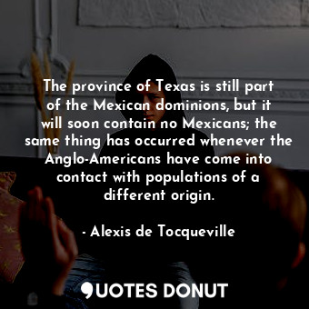 The province of Texas is still part of the Mexican dominions, but it will soon contain no Mexicans; the same thing has occurred whenever the Anglo-Americans have come into contact with populations of a different origin.