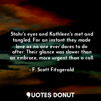 Stahr's eyes and Kathleen's met and tangled. For an instant they made love as no one ever dares to do after. Their glance was slower than an embrace, more urgent than a call.