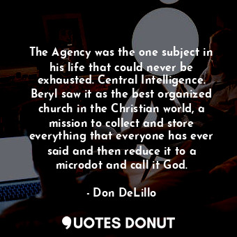 The Agency was the one subject in his life that could never be exhausted. Central Intelligence. Beryl saw it as the best organized church in the Christian world, a mission to collect and store everything that everyone has ever said and then reduce it to a microdot and call it God.