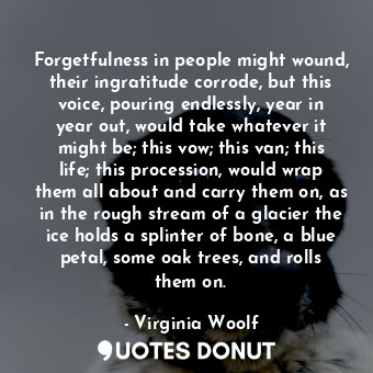 Forgetfulness in people might wound, their ingratitude corrode, but this voice, pouring endlessly, year in year out, would take whatever it might be; this vow; this van; this life; this procession, would wrap them all about and carry them on, as in the rough stream of a glacier the ice holds a splinter of bone, a blue petal, some oak trees, and rolls them on.