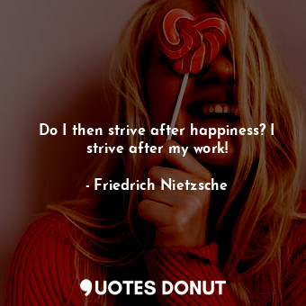 Do I then strive after happiness? I strive after my work!