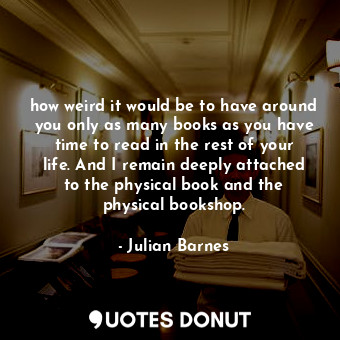 how weird it would be to have around you only as many books as you have time to read in the rest of your life. And I remain deeply attached to the physical book and the physical bookshop.