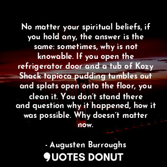  No matter your spiritual beliefs, if you hold any, the answer is the same: somet... - Augusten Burroughs - Quotes Donut