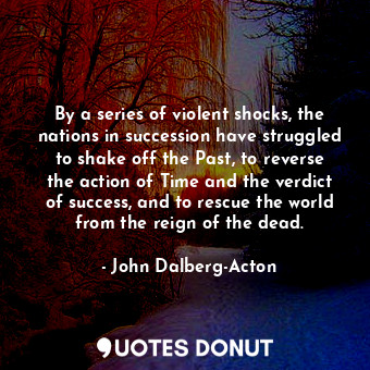 By a series of violent shocks, the nations in succession have struggled to shake off the Past, to reverse the action of Time and the verdict of success, and to rescue the world from the reign of the dead.
