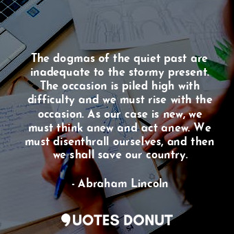 The dogmas of the quiet past are inadequate to the stormy present. The occasion is piled high with difficulty and we must rise with the occasion. As our case is new, we must think anew and act anew. We must disenthrall ourselves, and then we shall save our country.