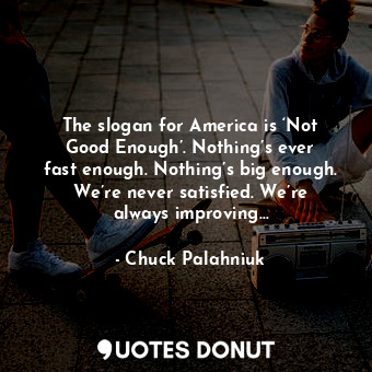 The slogan for America is ‘Not Good Enough’. Nothing’s ever fast enough. Nothing’s big enough. We’re never satisfied. We’re always improving…
