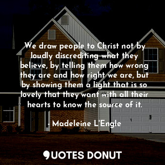 We draw people to Christ not by loudly discrediting what they believe, by telling them how wrong they are and how right we are, but by showing them a light that is so lovely that they want with all their hearts to know the source of it.