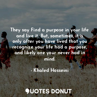 They say Find a purpose in your life and live it. But, sometimes, it is only after you have lived that you recognize your life had a purpose, and likely one your never had in mind.