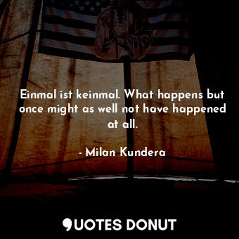 Einmal ist keinmal. What happens but once might as well not have happened at all.