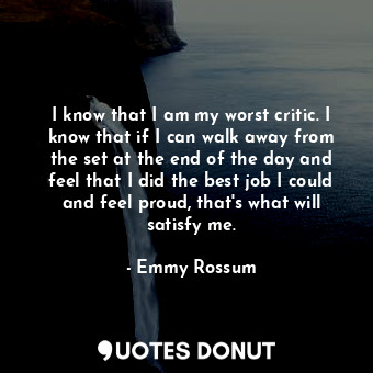 I know that I am my worst critic. I know that if I can walk away from the set at the end of the day and feel that I did the best job I could and feel proud, that&#39;s what will satisfy me.