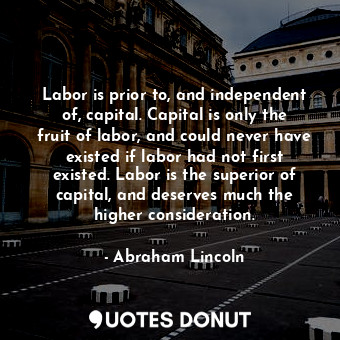 Labor is prior to, and independent of, capital. Capital is only the fruit of labor, and could never have existed if labor had not first existed. Labor is the superior of capital, and deserves much the higher consideration.