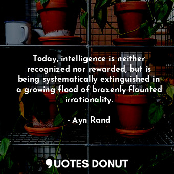 Today, intelligence is neither recognized nor rewarded, but is being systematically extinguished in a growing flood of brazenly flaunted irrationality.