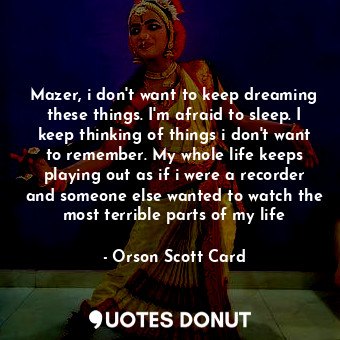 Mazer, i don't want to keep dreaming these things. I'm afraid to sleep. I keep thinking of things i don't want to remember. My whole life keeps playing out as if i were a recorder and someone else wanted to watch the most terrible parts of my life