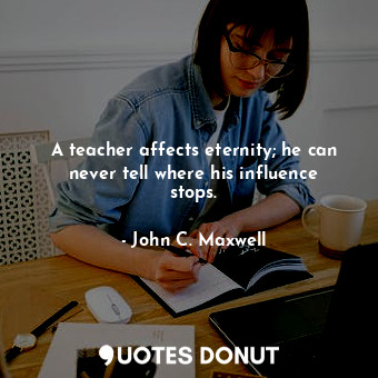 A teacher affects eternity; he can never tell where his influence stops.