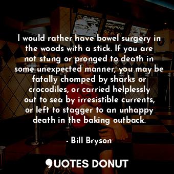 I would rather have bowel surgery in the woods with a stick. If you are not stung or pronged to death in some unexpected manner, you may be fatally chomped by sharks or crocodiles, or carried helplessly out to sea by irresistible currents, or left to stagger to an unhappy death in the baking outback.