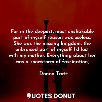 For in the deepest, most unshakable part of myself reason was useless. She was the missing kingdom, the unbruised part of myself I’d lost with my mother. Everything about her was a snowstorm of fascination,