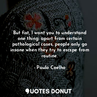 But fist, I want you to understand one thing: apart from certain pathological cases, people only go insane when they try to escspe from routine.