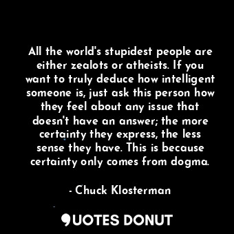 All the world's stupidest people are either zealots or atheists. If you want to truly deduce how intelligent someone is, just ask this person how they feel about any issue that doesn't have an answer; the more certainty they express, the less sense they have. This is because certainty only comes from dogma.