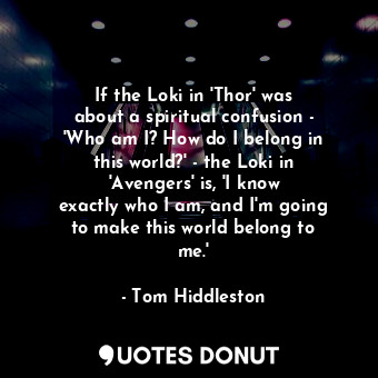If the Loki in &#39;Thor&#39; was about a spiritual confusion - &#39;Who am I? How do I belong in this world?&#39; - the Loki in &#39;Avengers&#39; is, &#39;I know exactly who I am, and I&#39;m going to make this world belong to me.&#39;