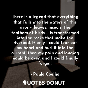 There is a legend that everything that falls into the waters of this river -- leaves, insects, the feathers of birds -- is transformed into the rocks that make the riverbed. If only I could tear out my heart and hurl it into the current, then my pain and longing would be over, and I could finally forget.