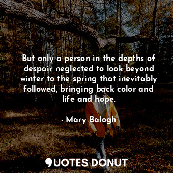 But only a person in the depths of despair neglected to look beyond winter to the spring that inevitably followed, bringing back color and life and hope.