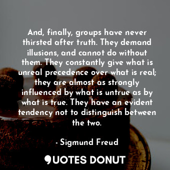 And, finally, groups have never thirsted after truth. They demand illusions, and cannot do without them. They constantly give what is unreal precedence over what is real; they are almost as strongly influenced by what is untrue as by what is true. They have an evident tendency not to distinguish between the two.