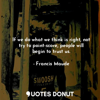  If we do what we think is right, not try to point-score, people will begin to tr... - Francis Maude - Quotes Donut