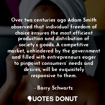 Over two centuries ago Adam Smith observed that individual freedom of choice ensures the most efficient production and distribution of society’s goods. A competitive market, unhindered by the government and filled with entrepreneurs eager to pinpoint consumers’ needs and desires, will be exquisitely responsive to them.