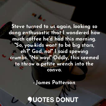 Steve turned to us again, looking so dang enthusastic that I wondered how much coffee he'd had this morning. "So, you kids want to be big stars, eh?" God, no!" I said spewing crumbs. "No way!" Oddly, this seemed to throw a petite wrench into the convo.